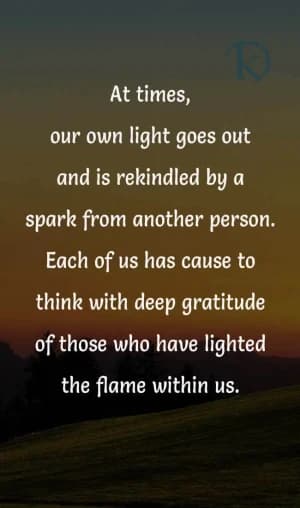 At times, our own light goes out and is rekindled by a spark from another person. Each of us has cause to think with deep gratitude of those who have lit the flame within us.