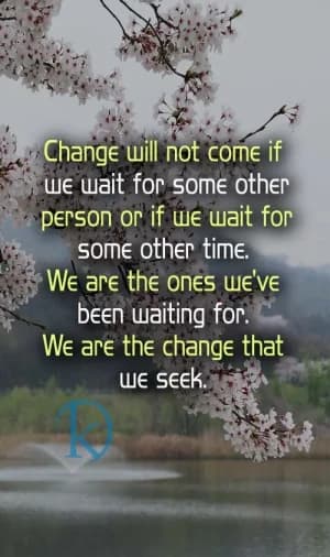 Change will not come if we wait for some other person or if we wait for some other time. We are the ones we've been waiting for. We are the change that we seek.