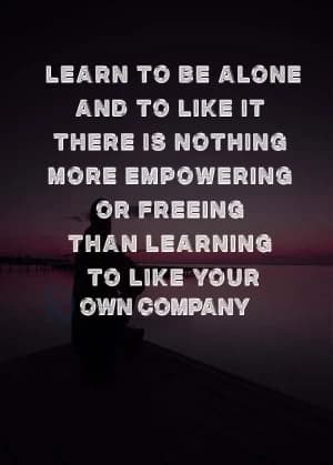 Learn to be alone and to like it. There is nothing more empowering or freeing than learning to like your own company.