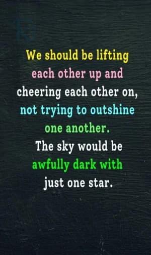 We should be lifting each other up and cheering each other on, not trying to outshine one another. The sky would be awfully dark with just one star.