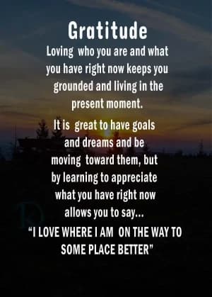 Gratitude, loving who you are and what you have right now, keeps you grounded and living in the present moment. It is great to have goals and dreams and be moving toward them, but learning to appreciate what you have right now allows you to say... "I love where I am on the way to some place better."