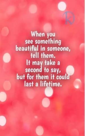 When you see something beautiful in someone, tell them. It may take a second to say, but for them it could last a lifetime.
