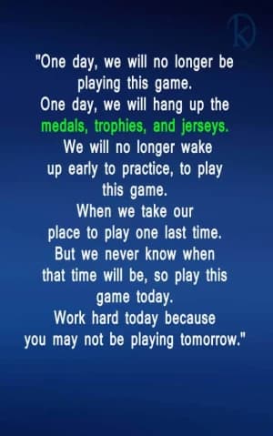 One day, we will no longer be playing this game. One day, we will hang up the medals, trophies, and jerseys. We will no longer wake up early to practice, to play this game. When we take our place to play one last time. But we never know when that time will be, so play this game today. Work hard today because you may not be playing tomorrow.