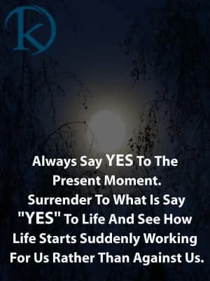 Always say yes to the present moment. Surrender to what is. Say "yes" to life and see how life starts suddenly working for us rather than against us.