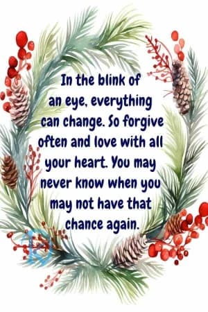 In the blink of an eye, everything can change. So forgive often and love with all your heart. You may never know when you may not have that chance again.