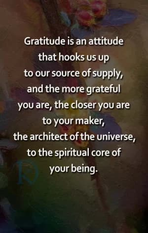 Gratitude is an attitude that hooks us up to our source of supply, and the more grateful you are, the closer you are to your maker, the architect of the universe, and to the spiritual core of your being.
