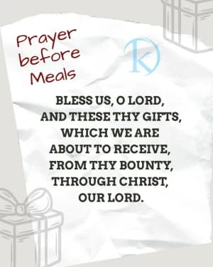 Prayer before Meals BLESS US, O LORD, AND THESE THY GIFTS, WHICH WE ARE ABOUT TO RECEIVE, FROM THY BOUNTY, THROUGH CHRIST, OUR LORD. AMEN.