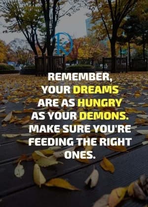 REMEMBER, YOUR DREAMS ARE AS HUNGRY AS YOUR DEMONS. MAKE SURE YOU'RE FEEDING THE RIGHT ONES.