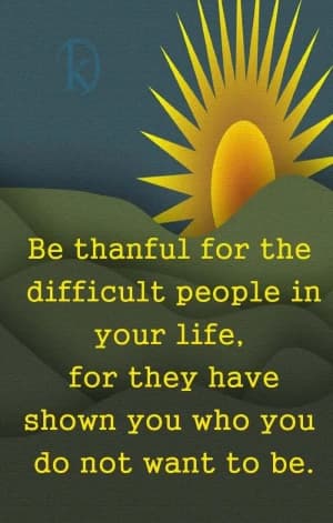 Be thankful for the difficult people in your life, for they have shown you who you do not want to be.