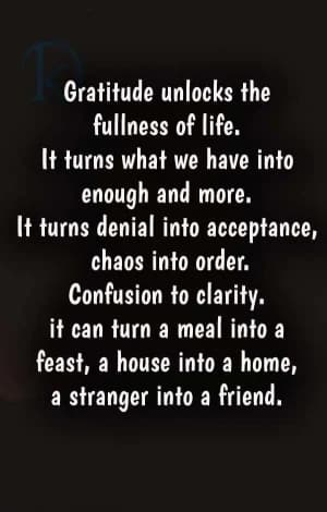 Gratitude unlocks the fullness of life.  It turns what we have into enough and more.  It turns denial into acceptance, chaos into order.  Confusion into clarity.  It can turn a meal into a feast, a house into a home, and a stranger into a friend.