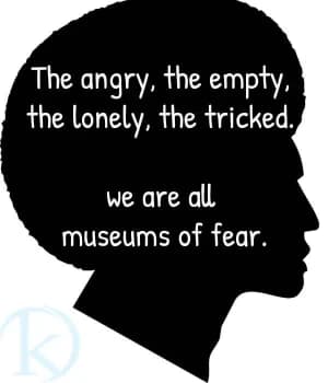 The angry, the empty, the lonely, the tricked. We are all museums of fear.