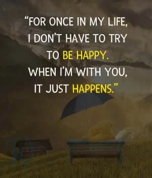 For once in my life, I don't have to try to be happy. When I'm with you, it just happens.