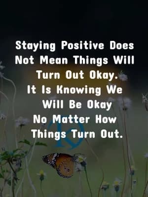 Staying positive does not mean things will turn out okay. It is knowing we will be okay no matter how things turn out.