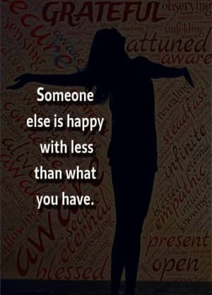 Someone else is happy with less than what you have.