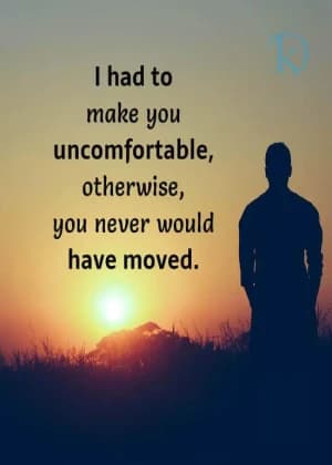 I had to make you uncomfortable; otherwise, you never would have moved.