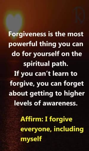 Forgiveness is the most powerful thing you can do for yourself on the spiritual path. If you can't learn to forgive, you can forget about getting to higher levels of awareness. Affirm: I forgive everyone, including myself.