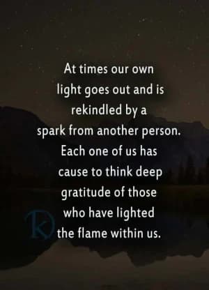 At times, our own light goes out and is rekindled by a spark from another person. Each one of us has cause to think with deep gratitude of those who have lit the flame within us.