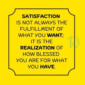 SATISFACTION IS NOT ALWAYS THE FULFILLMENT OF WHAT YOU WANT; IT IS THE REALIZATION OF HOW BLESSED YOU ARE FOR WHAT YOU HAVE.