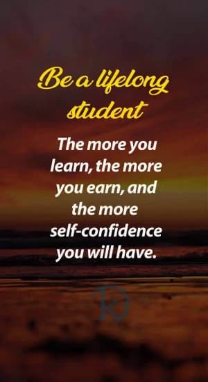 Be a lifelong student. The more you learn, the more you earn, and the more self-confidence you will have.