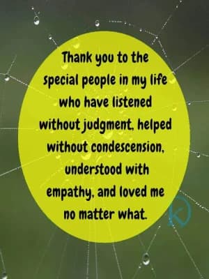 Thank you to the special people in my life who have listened without judgment, helped without condescension, understood with empathy, and loved me no matter what.