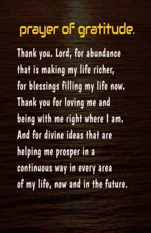 prayer of gratitude. Thank you.  Lord, for abundance that is making my life richer, for blessings filling my life now. Thank you for loving me and being with me right where I am. And for divine ideas that are helping me prosper in a continuous way in every area of my life, now and in the future.