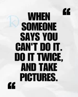 When someone says you can't do it. Do it twice, and take pictures.