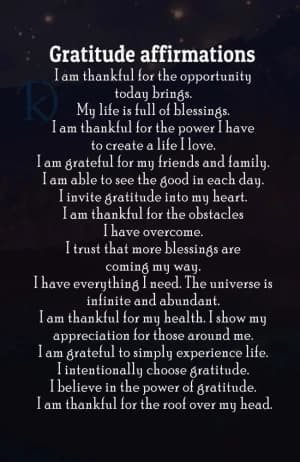 Gratitude affirmations: I am thankful for the opportunity today brings. My life is full of blessings. I am thankful for the power I have to create a life I love. I am grateful for my friends and family. I am able to see the good in each day. I invite gratitude into my heart. I am thankful for the obstacles I have overcome. I trust that more blessings are coming my way. I have everything I need.  The universe is infinite and abundant. I am thankful for my health.  I show my appreciation for those around me. I am grateful to simply experience life. I intentionally choose gratitude. I believe in the power of gratitude. I am thankful for the roof over my head.