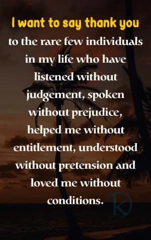 I want to say thank you to the rare few individuals in my life who have listened without judgment, spoken without prejudice, helped me without entitlement, understood without pretension, and loved me without conditions.
