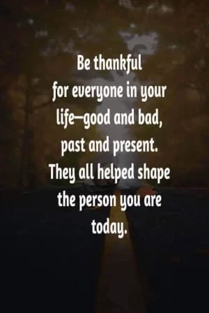 Be thankful for everyone in your life - good and bad, past and present. They all helped shape the person you are today.