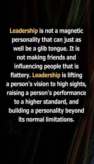 Leadership is not a magnetic personality that can just as well be a glib tongue. It is not making friends and influencing people that is flattery. Leadership is lifting a person's vision to high sights, raising a person's performance to a higher standard, and building a personality beyond its normal limitations.