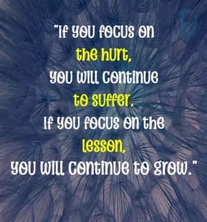 If you focus on the hurt, you will continue to suffer. If you focus on the lesson, you will continue to grow.