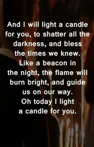 And I will light a candle for you, to shatter all the darkness, and bless the times we knew. Like a beacon in the night, the flame will burn bright and guide us on our way. Oh, today I light a candle for you.