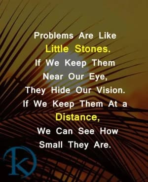 Problems are like little stones. If we keep them near our eyes, they hide our vision. If we keep them at a distance, we can see how small they are.