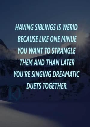 Having siblings is weird because one minute you want to strangle them, and later you're singing dramatic duets together.