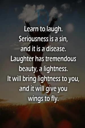 Learn to laugh. Seriousness is a sin, and it's a disease. Laughter has tremendous beauty, a lightness. It will bring lightness to you, and it will give you wings to fly.