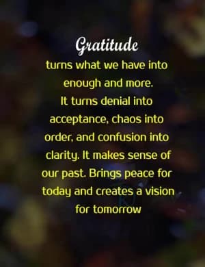 Gratitude turns what we have into enough and more. It turns denial into acceptance, chaos into order, and confusion into clarity. It makes sense of our past. Brings peace for today and creates a vision for tomorrow.
