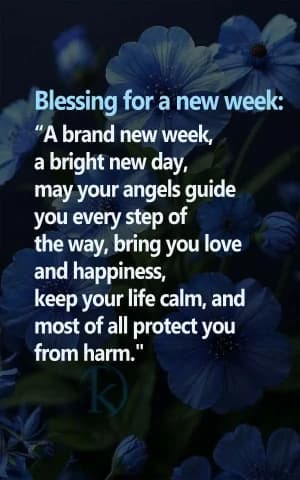 Blessing for a new week: A new week, a bright new day, may your angels guide you every step of the way, bring you love and happiness, Keep your life calm, and most of all, protect you from harm.