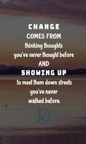 CHANGE COMES FROM thinking thoughts you've never thought before AND SHOWING UP to meet them down streets you've never walked before.