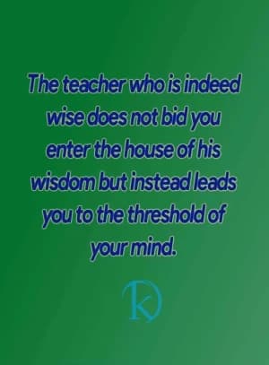 The teacher who is indeed wise does not bid you enter the house of his wisdom, but instead leads you to the threshold of your mind.