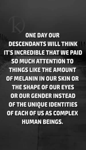 ONE DAY OUR DESCENDANTS WILL THINK IT'S INCREDIBLE THAT WE PAID SO MUCH ATTENTION TO THINGS LIKE THE AMOUNT OF MELANIN IN OUR SKIN OR THE SHAPE OF OUR EYES, OR OUR GENDER, INSTEAD OF THE UNIQUE IDENTITIES OF EACH OF US AS COMPLEX HUMAN BEINGS.