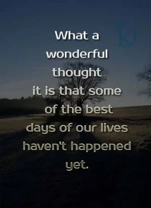 What a wonderful thought it is that some of the best days of our lives haven't happened yet.