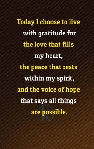 Today I choose to live with gratitude for the love that fills my heart, the peace that rests within my spirit, and the voice of hope that says all things are possible.