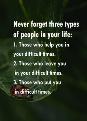 Never forget three types of people in your life: 1. Those who help you in your difficult times. 2. Those who leave you in your difficult times. 3. Those who put you in difficult times.