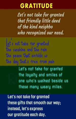 GRATITUDE: Let's not take for granted the friendly little deed of the kind neighbor who recognized our need. Let's not take for granted the sunshine and the rain, the peace that enfolds us, the day that's free from pain. Let's not take for granted the loyalty and smiles of one who's walked beside us these many weary miles. Let's not take for granted these gifts that smooth our way; instead, let's express our gratitude each day.