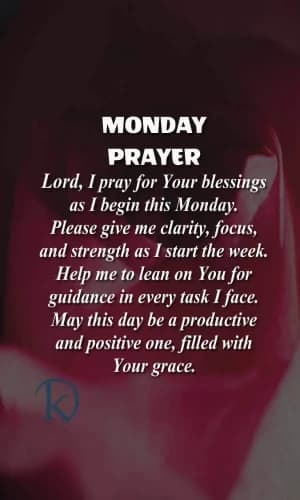 MONDAY PRAYER. Lord, I pray for your blessings as I begin this Monday. Please give me clarity, focus, and strength as I start the week. Help me to lean on you for guidance in every task I face. May this day be a productive and positive one, filled with your grace.