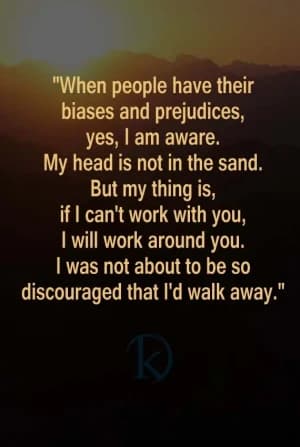 When people have their biases and prejudices, yes, I am aware. My head is not in the sand. But my thing is, if I can't work with you, I will work around you. I was not about to be so discouraged that I'd walk away.