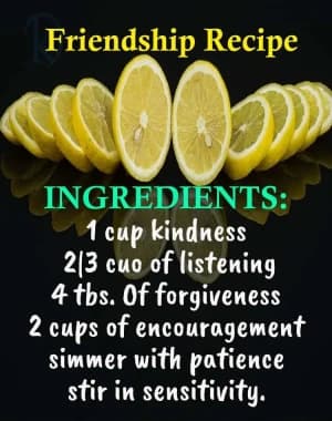 Friendship Recipe: INGREDIENTS: 1 cup kindness, 2/3 cup of listening, 4 tbs. Of forgiveness, 2 cups of encouragement, simmer with patience, stir in sensitivity.