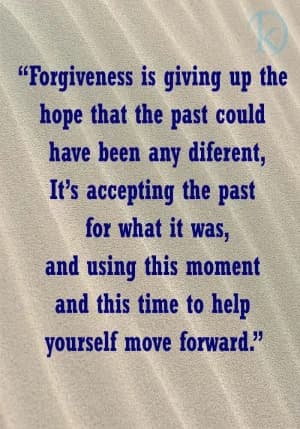 Forgiveness is giving up the hope that the past could have been any different. It's accepting the past for what it was, and using this moment and this time to help yourself move forward.