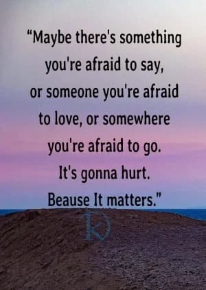 Maybe there's something you're afraid to say, or someone you're afraid to love, or somewhere you're afraid to go. It's going to hurt because it matters.