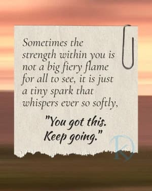 Sometimes the strength within you is not a big fiery flame for all to see, it is just a tiny spark that whispers ever so softly, "You got this. Keep going."